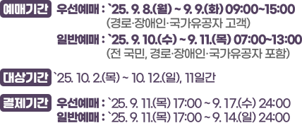 예매기간 : 우선예매 : `25. 9. 8.(월) ~ 9. 9.(화) 09:00~15:00(경로·장애인·국가유공자 고객),일반예매 : `25. 9. 10.(수) ~ 9. 11.(목) 07:00~13:00(전 국민, 경로·장애인·국가유공자 포함)/ 대상기간 : `25. 10. 2.(목) ~ 10. 12.(일), 11일간/ 결제기간 :우선예매 : `25. 9. 11.(목) 15:00 ~ 9. 17.(수) 24:00,일반예매 : `25. 9. 11.(목) 15:00 ~ 9. 14.(일) 24:00